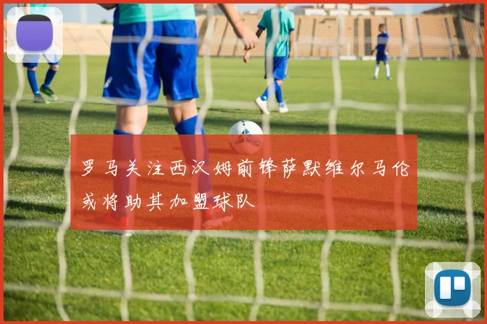 罗马关注西汉姆前锋萨默维尔马伦或将助其加盟球队