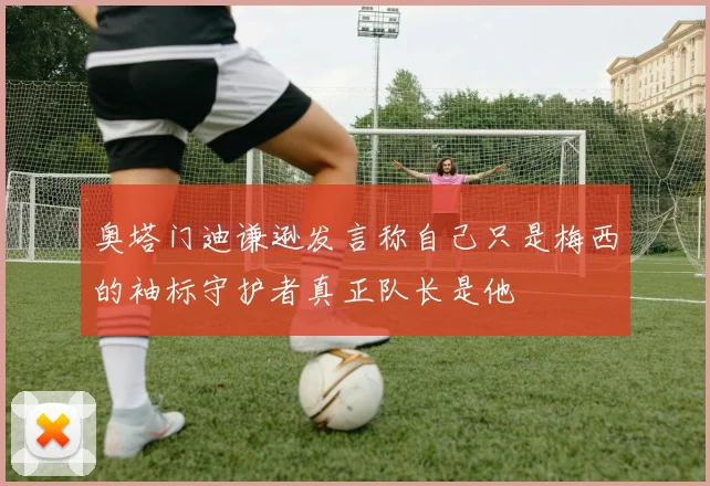 奥塔门迪谦逊发言称自己只是梅西的袖标守护者真正队长是他