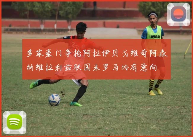 多家豪门争抢阿拉伊贝戈维奇阿森纳维拉利兹联国米罗马均有意向