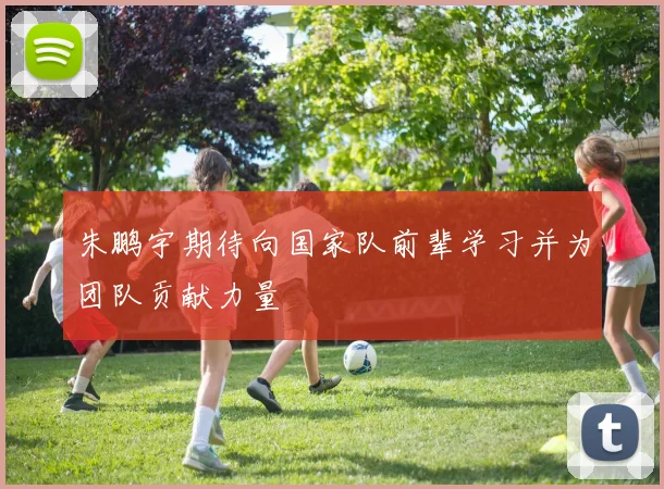 朱鹏宇期待向国家队前辈学习并为团队贡献力量