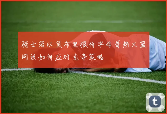 骑士若以莫布里报价字母哥热火篮网该如何应对竞争策略