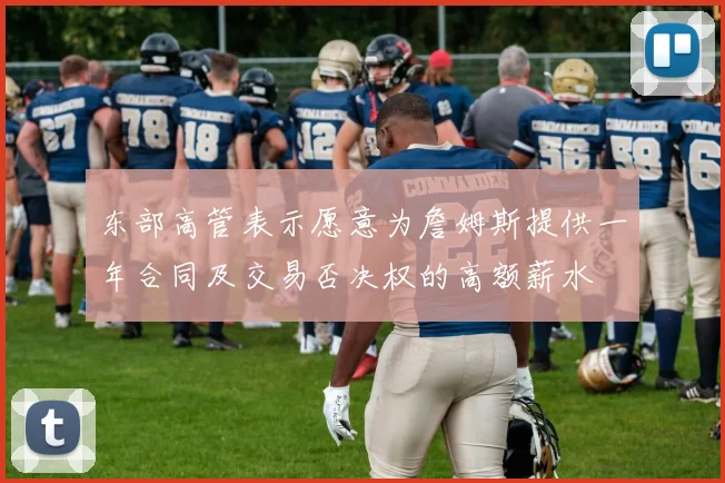 东部高管表示愿意为詹姆斯提供一年合同及交易否决权的高额薪水