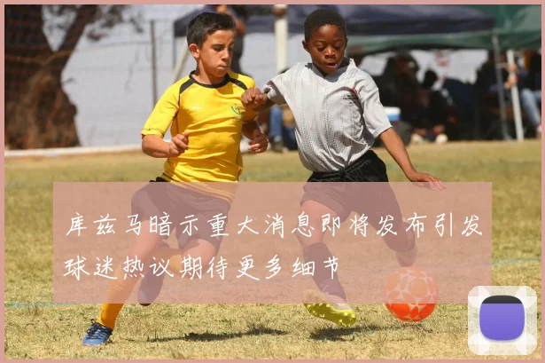 库兹马暗示重大消息即将发布引发球迷热议期待更多细节