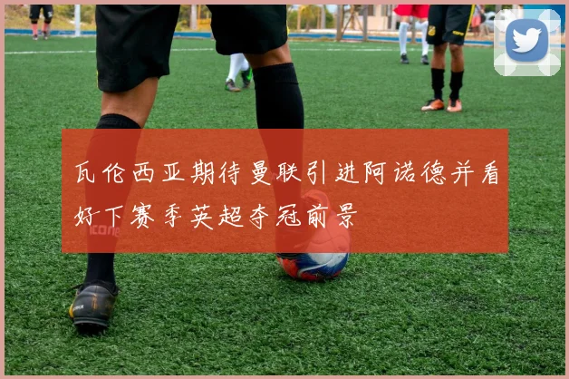 瓦伦西亚期待曼联引进阿诺德并看好下赛季英超夺冠前景