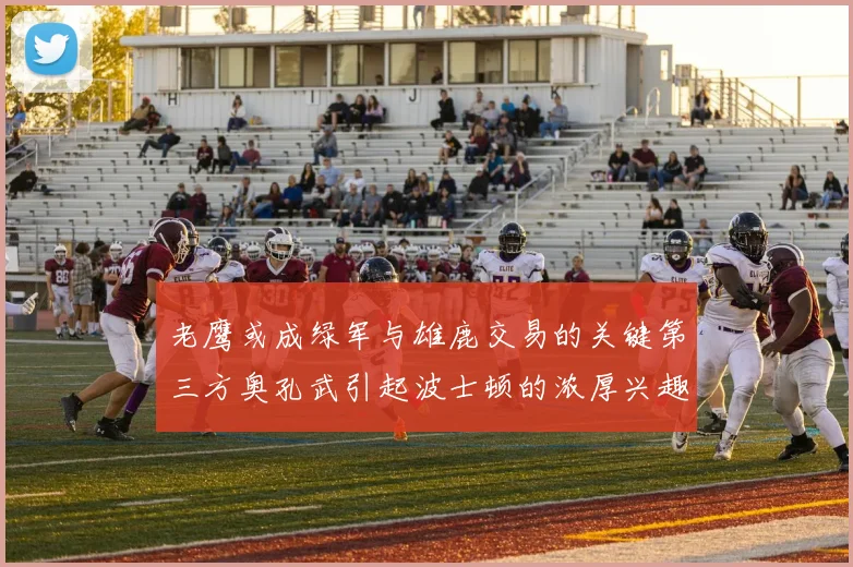老鹰或成绿军与雄鹿交易的关键第三方奥孔武引起波士顿的浓厚兴趣