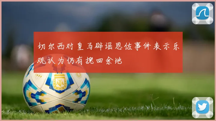 切尔西对皇马辟谣恩佐事件表示乐观认为仍有挽回余地