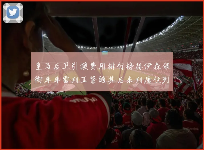 皇马后卫引援费用排行榜赫伊森领衔库库雷利亚紧随其后米利唐位列第三
